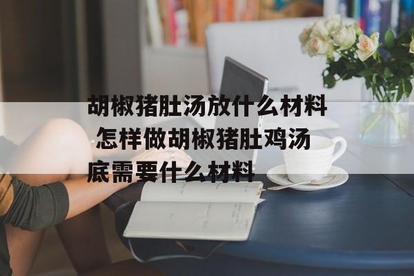 胡椒猪肚汤放什么材料 怎样做胡椒猪肚鸡汤底需要什么材料-第1张图片-