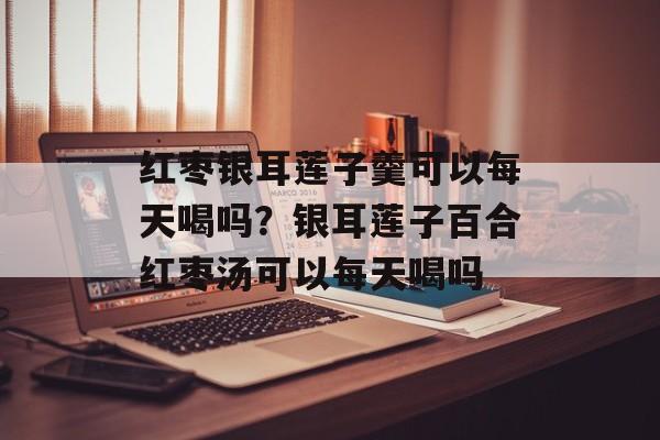 红枣银耳莲子羹可以每天喝吗？银耳莲子百合红枣汤可以每天喝吗-第1张图片-