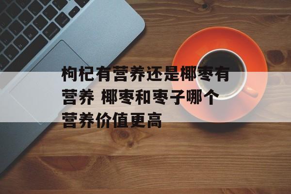 枸杞有营养还是椰枣有营养 椰枣和枣子哪个营养价值更高-第1张图片-