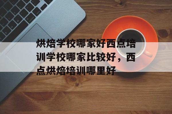 烘焙学校哪家好西点培训学校哪家比较好，西点烘焙培训哪里好-第1张图片-