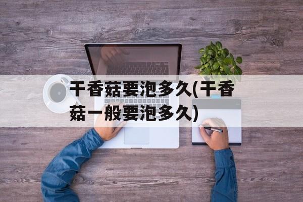 干香菇要泡多久(干香菇一般要泡多久)-第1张图片-