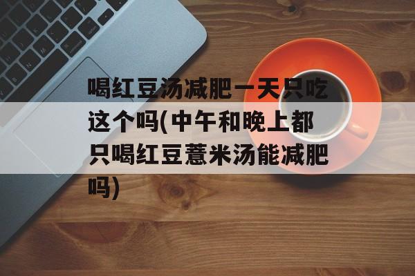 喝红豆汤减肥一天只吃这个吗(中午和晚上都只喝红豆薏米汤能减肥吗)-第1张图片-