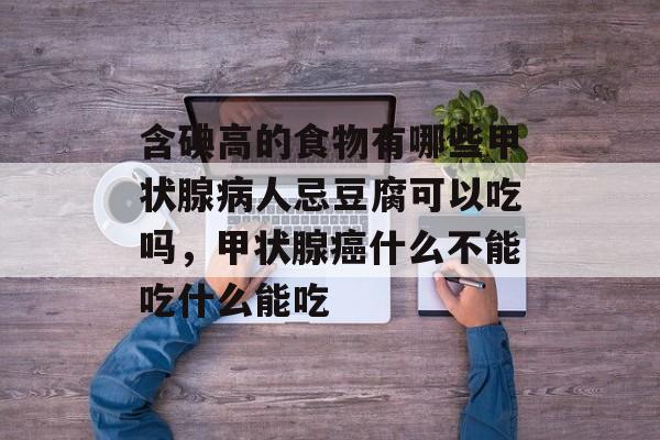 含碘高的食物有哪些甲状腺病人忌豆腐可以吃吗，甲状腺癌什么不能吃什么能吃-第1张图片-