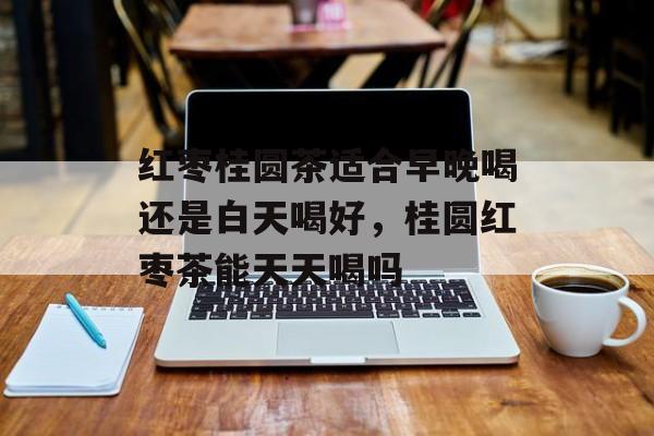 红枣桂圆茶适合早晚喝还是白天喝好，桂圆红枣茶能天天喝吗-第1张图片-
