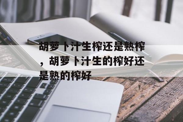 胡萝卜汁生榨还是熟榨，胡萝卜汁生的榨好还是熟的榨好-第1张图片-