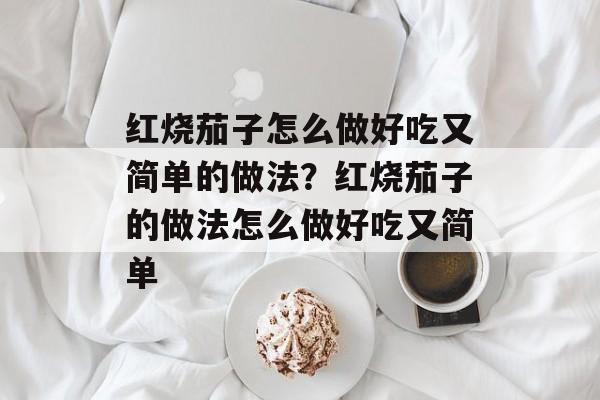 红烧茄子怎么做好吃又简单的做法？红烧茄子的做法怎么做好吃又简单-第1张图片-