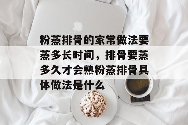 粉蒸排骨的家常做法要蒸多长时间，排骨要蒸多久才会熟粉蒸排骨具体做法是什么-第1张图片-