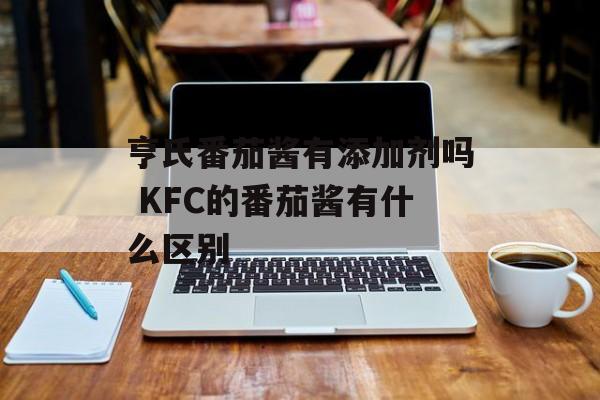 亨氏番茄酱有添加剂吗 KFC的番茄酱有什么区别-第1张图片-