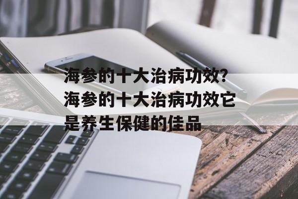 海参的十大治病功效？海参的十大治病功效它是养生保健的佳品-第1张图片-
