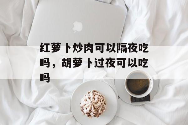 红萝卜炒肉可以隔夜吃吗，胡萝卜过夜可以吃吗-第1张图片-
