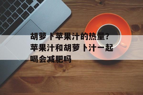胡萝卜苹果汁的热量？苹果汁和胡萝卜汁一起喝会减肥吗-第1张图片-