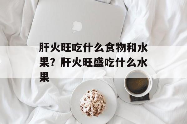 肝火旺吃什么食物和水果？肝火旺盛吃什么水果-第1张图片-