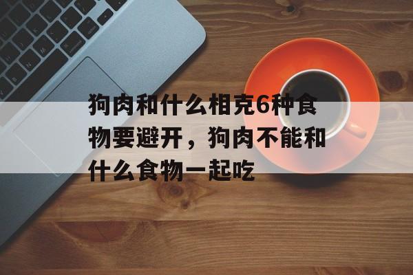 狗肉和什么相克6种食物要避开，狗肉不能和什么食物一起吃-第1张图片-