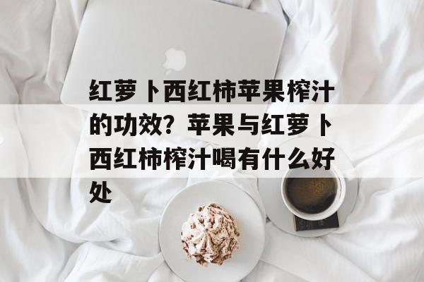 红萝卜西红柿苹果榨汁的功效?苹果与红萝卜西红柿榨汁喝有什么好处-第1张图片- 红萝卜西红柿苹果榨汁的功效?苹果与红萝卜西红柿榨汁喝有什么好处-第1张图片-