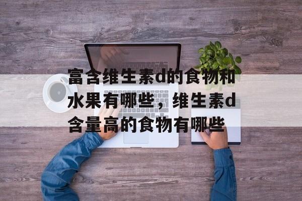 富含维生素d的食物和水果有哪些,维生素d含量高的食物有哪些-第1张图片- 富含维生素d的食物和水果有哪些,维生素d含量高的食物有哪些-第1张图片-