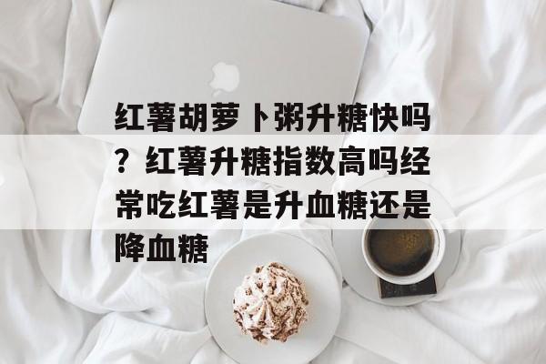 红薯胡萝卜粥升糖快吗？红薯升糖指数高吗经常吃红薯是升血糖还是降血糖-第1张图片-