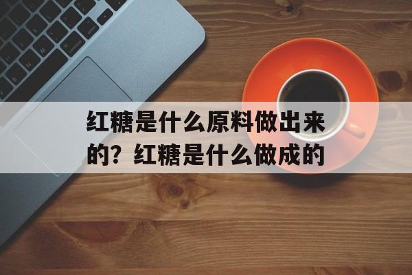 红糖是什么原料做出来的？红糖是什么做成的-第1张图片-