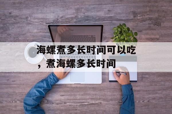 海螺煮多长时间可以吃，煮海螺多长时间-第1张图片-