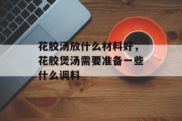 花胶汤放什么材料好，花胶煲汤需要准备一些什么调料-第1张图片-