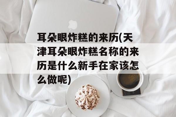 耳朵眼炸糕的来历(天津耳朵眼炸糕名称的来历是什么新手在家该怎么做呢)-第1张图片-