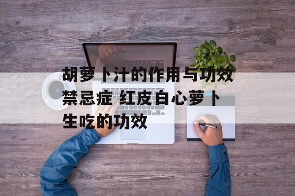 胡萝卜汁的作用与功效禁忌症 红皮白心萝卜生吃的功效-第1张图片-