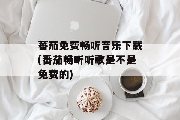 蕃茄免费畅听音乐下载(番茄畅听听歌是不是免费的)-第1张图片-