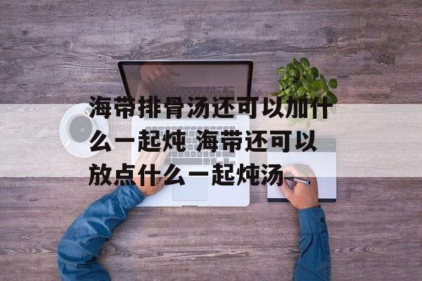 海带排骨汤还可以加什么一起炖 海带还可以放点什么一起炖汤-第1张图片- 海带排骨汤还可以加什么一起炖 海带还可以放点什么一起炖汤-第1张图片-