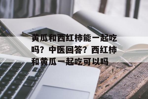 黄瓜和西红柿能一起吃吗？中医回答？西红柿和黄瓜一起吃可以吗-第1张图片-