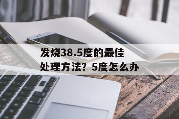 发烧38.5度的最佳处理方法？5度怎么办-第1张图片-