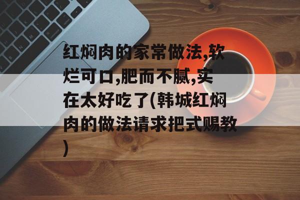 红焖肉的家常做法,软烂可口,肥而不腻,实在太好吃了(韩城红焖肉的做法请求把式赐教)-第1张图片-