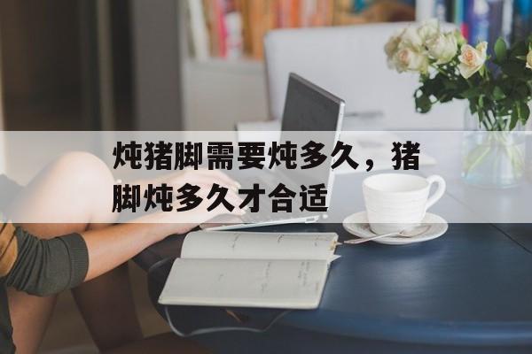 炖猪脚需要炖多久,猪脚炖多久才合适-第1张图片- 炖猪脚需要炖多久,猪脚炖多久才合适-第1张图片-