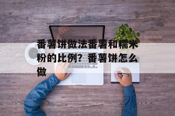番薯饼做法番薯和糯米粉的比例？番薯饼怎么做-第1张图片-