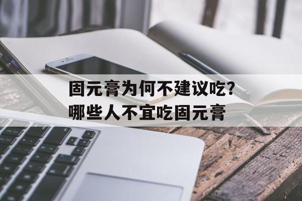 固元膏为何不建议吃？哪些人不宜吃固元膏-第1张图片-