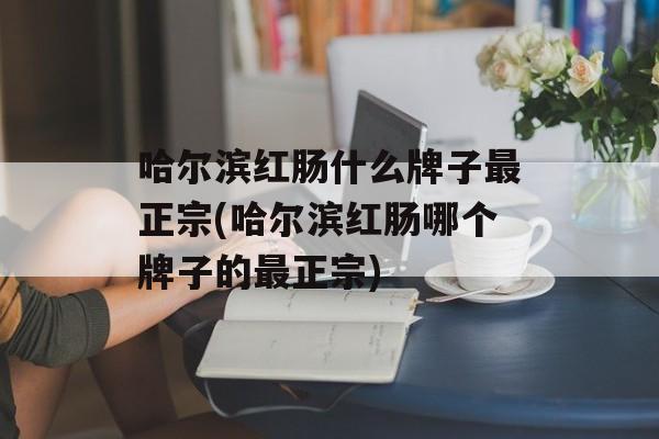 哈尔滨红肠什么牌子最正宗(哈尔滨红肠哪个牌子的最正宗)-第1张图片-