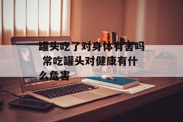 罐头吃了对身体有害吗 常吃罐头对健康有什么危害-第1张图片-