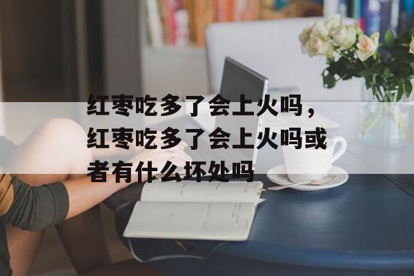 红枣吃多了会上火吗，红枣吃多了会上火吗或者有什么坏处吗-第1张图片-