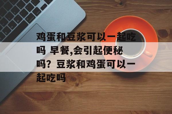 鸡蛋和豆浆可以一起吃吗 早餐,会引起便秘吗？豆浆和鸡蛋可以一起吃吗-第1张图片-