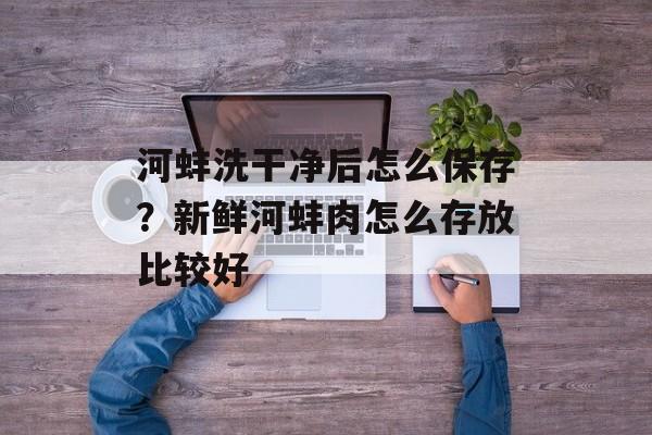 河蚌洗干净后怎么保存？新鲜河蚌肉怎么存放比较好-第1张图片-