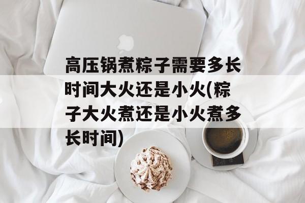 高压锅煮粽子需要多长时间大火还是小火(粽子大火煮还是小火煮多长时间)-第1张图片-