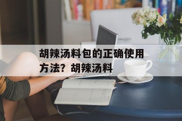 胡辣汤料包的正确使用方法?胡辣汤料-第1张图片- 胡辣汤料包的正确使用方法?胡辣汤料-第1张图片-