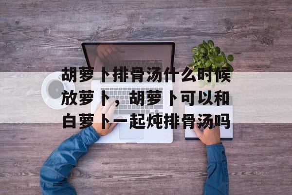 胡萝卜排骨汤什么时候放萝卜,胡萝卜可以和白萝卜一起炖排骨汤吗-第1张图片- 胡萝卜排骨汤什么时候放萝卜,胡萝卜可以和白萝卜一起炖排骨汤吗-第1张图片-