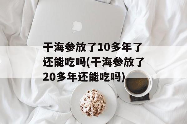 干海参放了10多年了还能吃吗(干海参放了20多年还能吃吗)-第1张图片-