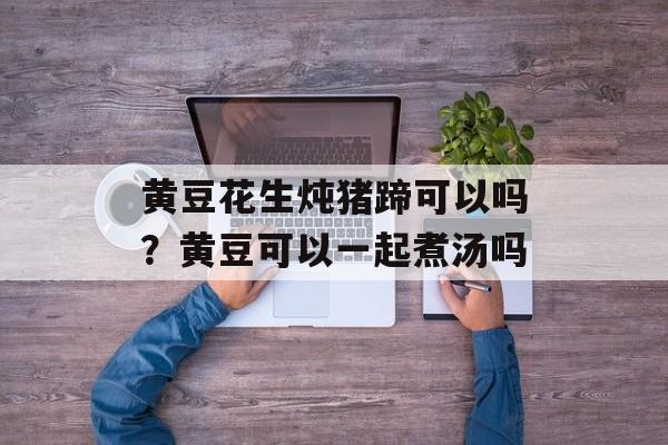 黄豆花生炖猪蹄可以吗？黄豆可以一起煮汤吗-第1张图片-