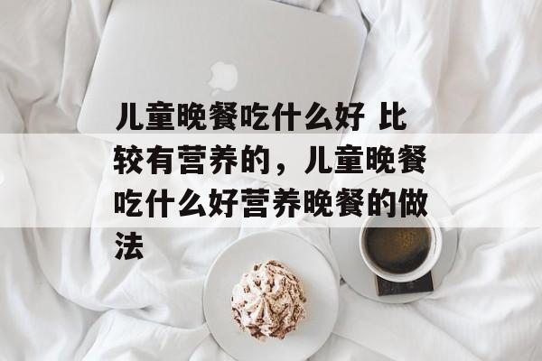 儿童晚餐吃什么好 比较有营养的，儿童晚餐吃什么好营养晚餐的做法-第1张图片-