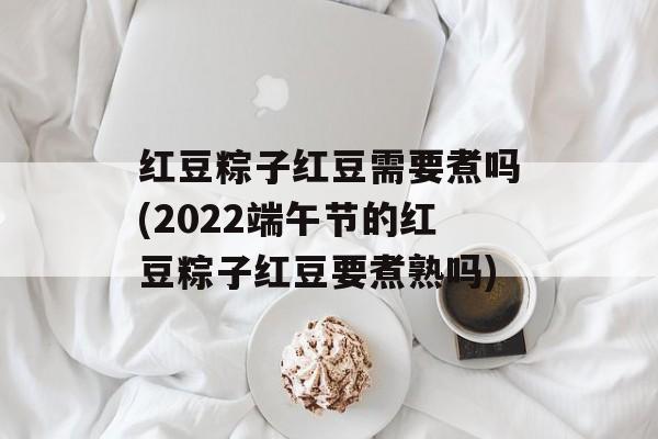 红豆粽子红豆需要煮吗(2022端午节的红豆粽子红豆要煮熟吗)-第1张图片-