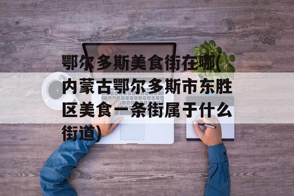 鄂尔多斯美食街在哪(内蒙古鄂尔多斯市东胜区美食一条街属于什么街道)-第1张图片- 鄂尔多斯美食街在哪(内蒙古鄂尔多斯市东胜区美食一条街属于什么街道)-第1张图片-