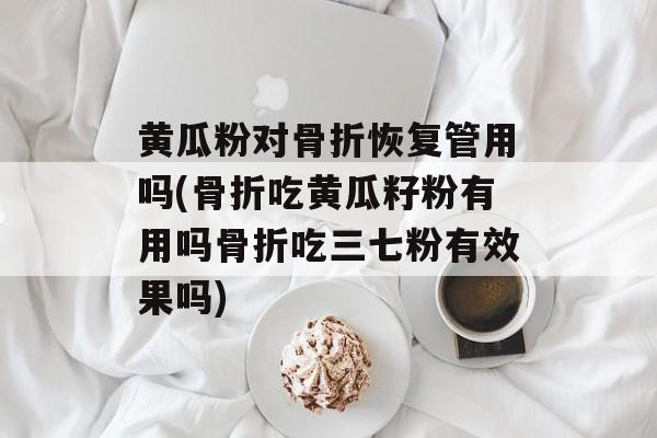黄瓜粉对骨折恢复管用吗(骨折吃黄瓜籽粉有用吗骨折吃三七粉有效果吗)-第1张图片-