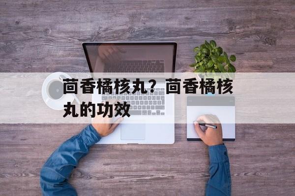 茴香橘核丸？茴香橘核丸的功效-第1张图片-