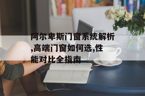 阿尔卑斯门窗系统解析,高端门窗如何选,性能对比全指南-第1张图片-