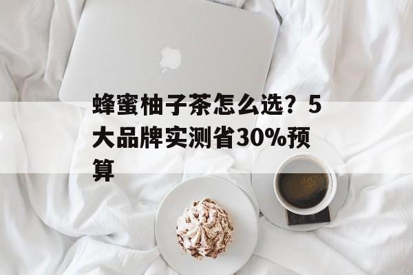 蜂蜜柚子茶怎么选？5大品牌实测省30%预算-第1张图片-